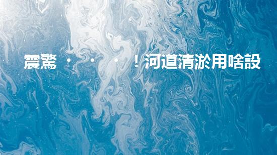 震驚！河道清淤用啥設(shè)備？這份表你必須珍藏！